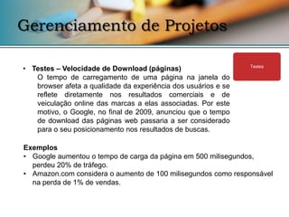 Gerenciamento de Projetos

• Testes – Velocidade de Download (páginas)                     Testes

   O tempo de carregamento de uma página na janela do
   browser afeta a qualidade da experiência dos usuários e se
   reflete diretamente nos resultados comerciais e de
   veiculação online das marcas a elas associadas. Por este
   motivo, o Google, no final de 2009, anunciou que o tempo
   de download das páginas web passaria a ser considerado
   para o seu posicionamento nos resultados de buscas.

Exemplos
• Google aumentou o tempo de carga da página em 500 milisegundos,
  perdeu 20% de tráfego.
• Amazon.com considera o aumento de 100 milisegundos como responsável
  na perda de 1% de vendas.
 