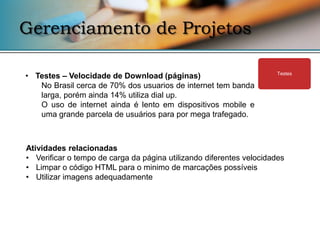 Gerenciamento de Projetos

• Testes – Velocidade de Download (páginas)                           Testes

   No Brasil cerca de 70% dos usuarios de internet tem banda
   larga, porém ainda 14% utiliza dial up.
   O uso de internet ainda é lento em dispositivos mobile e
   uma grande parcela de usuários para por mega trafegado.



Atividades relacionadas
• Verificar o tempo de carga da página utilizando diferentes velocidades
• Limpar o código HTML para o minimo de marcações possíveis
• Utilizar imagens adequadamente
 