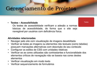 Gerenciamento de Projetos

• Testes – Acessibilidade                                            Testes

   Os testes de acessibilidade verificam a adesão a normas
   básicas de acessibilidade, de forma que o site seja
   navegável por usuários com deficiência física.

Atividades relacionadas
• Navegar pelo site com visualização de imagens desabilitada
• Verifcar se todas as imagens ou elementos não textuais (como tabelas)
   possuem marcações alternativas com descrição do seu conteúdo
• Configurar os estilos de CSS com unidades relativas
• Verificar se as cores utilizadas são contrastantes e funcionalidade dos
   elementos críticos de navegação não se baseia nas cores destes
   elementos
• Verificar visualização em modo texto
• Verificar sequenciamento de formulários
 