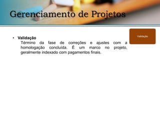Gerenciamento de Projetos

                                                   Validação
• Validação
   Término da fase de correções e ajustes com a
   homologação concluída. É um marco no projeto,
   geralmente indexado com pagamentos finais.
 