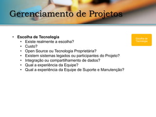 Gerenciamento de Projetos

• Escolha de Tecnologia                                      Escolha de
   • Existe realmente a escolha?                             Tecnologia

   • Custo?
   • Open Source ou Tecnologia Proprietária?
   • Existem sistemas legados ou participantes do Projeto?
   • Integração ou compartilhamento de dados?
   • Qual a experiência da Equipe?
   • Qual a experiência da Equipe de Suporte e Manutenção?
 