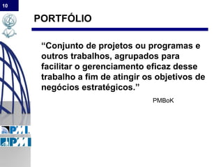 10
PORTFÓLIO
“Conjunto de projetos ou programas e
outros trabalhos, agrupados para
facilitar o gerenciamento eficaz desse
trabalho a fim de atingir os objetivos de
negócios estratégicos.”
PMBoK
 