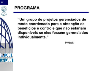 11
PROGRAMA
“Um grupo de projetos gerenciados de
modo coordenado para a obtenção de
benefícios e controle que não estariam
disponíveis se eles fossem gerenciados
individualmente.”
PMBoK
 
