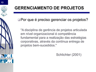 13
GERENCIAMENTO DE PROJETOS
Por que é preciso gerenciar os projetos?
"A disciplina de gerência de projetos articulada
em nível organizacional é competência
fundamental para a realização das estratégias
corporativas, através da contínua entrega de
projetos bem-sucedidos."
Schlichter (2001)
 