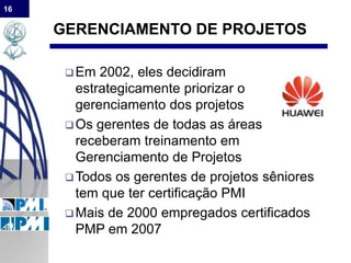 16
GERENCIAMENTO DE PROJETOS
Em 2002, eles decidiram
estrategicamente priorizar o
gerenciamento dos projetos
Os gerentes de todas as áreas
receberam treinamento em
Gerenciamento de Projetos
Todos os gerentes de projetos sêniores
tem que ter certificação PMI
Mais de 2000 empregados certificados
PMP em 2007
 