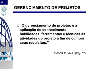 17
GERENCIAMENTO DE PROJETOS
“O gerenciamento de projetos é a
aplicação de conhecimento,
habilidades, ferramentas e técnicas às
atividades do projeto a fim de cumprir
seus requisitos.”
PMBOK 4ª edição (Pág. 37)
 