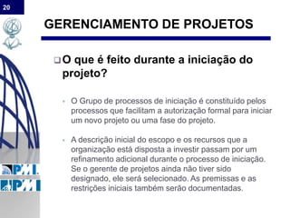 20
GERENCIAMENTO DE PROJETOS
O que é feito durante a iniciação do
projeto?
 O Grupo de processos de iniciação é constituído pelos
processos que facilitam a autorização formal para iniciar
um novo projeto ou uma fase do projeto.
 A descrição inicial do escopo e os recursos que a
organização está disposta a investir passam por um
refinamento adicional durante o processo de iniciação.
Se o gerente de projetos ainda não tiver sido
designado, ele será selecionado. As premissas e as
restrições iniciais também serão documentadas.
 