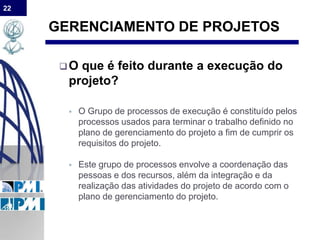 22
GERENCIAMENTO DE PROJETOS
O que é feito durante a execução do
projeto?
 O Grupo de processos de execução é constituído pelos
processos usados para terminar o trabalho definido no
plano de gerenciamento do projeto a fim de cumprir os
requisitos do projeto.
 Este grupo de processos envolve a coordenação das
pessoas e dos recursos, além da integração e da
realização das atividades do projeto de acordo com o
plano de gerenciamento do projeto.
 