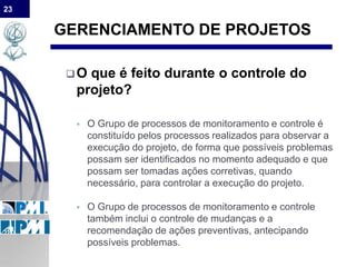 23
GERENCIAMENTO DE PROJETOS
O que é feito durante o controle do
projeto?
 O Grupo de processos de monitoramento e controle é
constituído pelos processos realizados para observar a
execução do projeto, de forma que possíveis problemas
possam ser identificados no momento adequado e que
possam ser tomadas ações corretivas, quando
necessário, para controlar a execução do projeto.
 O Grupo de processos de monitoramento e controle
também inclui o controle de mudanças e a
recomendação de ações preventivas, antecipando
possíveis problemas.
 