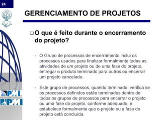 24
GERENCIAMENTO DE PROJETOS
O que é feito durante o encerramento
do projeto?
 O Grupo de processos de encerramento inclui os
processos usados para finalizar formalmente todas as
atividades de um projeto ou de uma fase do projeto,
entregar o produto terminado para outros ou encerrar
um projeto cancelado.
 Este grupo de processos, quando terminado, verifica se
os processos definidos estão terminados dentro de
todos os grupos de processos para encerrar o projeto
ou uma fase do projeto, conforme adequado, e
estabelece formalmente que o projeto ou a fase do
projeto está concluída.
 
