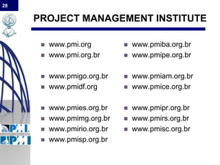 28
PROJECT MANAGEMENT INSTITUTE
 www.pmi.org
 www.pmi.org.br
 www.pmigo.org.br
 www.pmidf.org
 www.pmies.org.br
 www.pmimg.org.br
 www.pmirio.org.br
 www.pmisp.org.br
 www.pmiba.org.br
 www.pmipe.org.br
 www.pmiam.org.br
 www.pmice.org.br
 www.pmipr.org.br
 www.pmirs.org.br
 www.pmisc.org.br
 