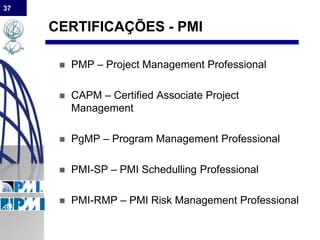 37
CERTIFICAÇÕES - PMI
 PMP – Project Management Professional
 CAPM – Certified Associate Project
Management
 PgMP – Program Management Professional
 PMI-SP – PMI Schedulling Professional
 PMI-RMP – PMI Risk Management Professional
 