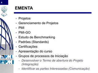 4
EMENTA
 Projetos
 Gerenciamento de Projetos
 PMI
 PMI-GO
 Estudo de Benchmarking
 Padrões (Standards)
 Certificações
 Apresentação do curso
 Grupos de processos de Iniciação
 Desenvolver o Termo de abertura do Projeto
(Integração)
 Identificar as partes Interessadas (Comunicação)
 