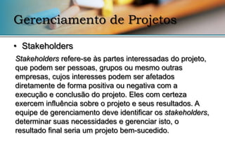 Gerenciamento de Projetos

• Stakeholders
Stakeholders refere-se às partes interessadas do projeto,
que podem ser pessoas, grupos ou mesmo outras
empresas, cujos interesses podem ser afetados
diretamente de forma positiva ou negativa com a
execução e conclusão do projeto. Eles com certeza
exercem influência sobre o projeto e seus resultados. A
equipe de gerenciamento deve identificar os stakeholders,
determinar suas necessidades e gerenciar isto, o
resultado final seria um projeto bem-sucedido.
 