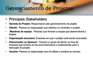 Gerenciamento de Projetos

• Principais Stakeholders
•   Gerente do Projeto: Responsável pelo gerenciamento do projeto
•   Cliente: Pessoa ou organização que solicitou ou contratou o projeto
•   Membros da equipe: Pessoas que formam a equipe que desenvolverá o
    projeto
•   Organização executora: Empresa em que o projeto está sendo executado
•   Patrocinador ou Sponsor: Pessoa ou grupo de dentro ou fora da
    empresa que fornece os recursos financeiros e institucionais para a
    execução do projeto
•   Usuário: Pessoa ou organização que irá utilizar o produto ou serviço
 