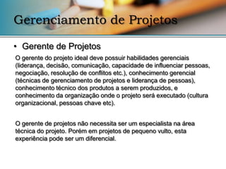 Gerenciamento de Projetos

• Gerente de Projetos
O gerente do projeto ideal deve possuir habilidades gerenciais
(liderança, decisão, comunicação, capacidade de influenciar pessoas,
negociação, resolução de conflitos etc.), conhecimento gerencial
(técnicas de gerenciamento de projetos e liderança de pessoas),
conhecimento técnico dos produtos a serem produzidos, e
conhecimento da organização onde o projeto será executado (cultura
organizacional, pessoas chave etc).


O gerente de projetos não necessita ser um especialista na área
técnica do projeto. Porém em projetos de pequeno vulto, esta
experiência pode ser um diferencial.
 