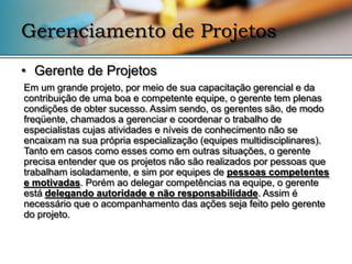 Gerenciamento de Projetos
• Gerente de Projetos
Em um grande projeto, por meio de sua capacitação gerencial e da
contribuição de uma boa e competente equipe, o gerente tem plenas
condições de obter sucesso. Assim sendo, os gerentes são, de modo
freqüente, chamados a gerenciar e coordenar o trabalho de
especialistas cujas atividades e níveis de conhecimento não se
encaixam na sua própria especialização (equipes multidisciplinares).
Tanto em casos como esses como em outras situações, o gerente
precisa entender que os projetos não são realizados por pessoas que
trabalham isoladamente, e sim por equipes de pessoas competentes
e motivadas. Porém ao delegar competências na equipe, o gerente
está delegando autoridade e não responsabilidade. Assim é
necessário que o acompanhamento das ações seja feito pelo gerente
do projeto.
 