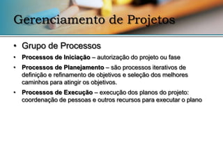 Gerenciamento de Projetos

• Grupo de Processos
• Processos de Iniciação – autorização do projeto ou fase
• Processos de Planejamento – são processos iterativos de
  definição e refinamento de objetivos e seleção dos melhores
  caminhos para atingir os objetivos.
• Processos de Execução – execução dos planos do projeto:
  coordenação de pessoas e outros recursos para executar o plano
 
