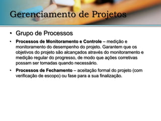 Gerenciamento de Projetos

• Grupo de Processos
• Processos de Monitoramento e Controle – medição e
  monitoramento do desempenho do projeto. Garantem que os
  objetivos do projeto são alcançados através do monitoramento e
  medição regular do progresso, de modo que ações corretivas
  possam ser tomadas quando necessário.
• Processos de Fechamento – aceitação formal do projeto (com
  verificação de escopo) ou fase para a sua finalização.
 
