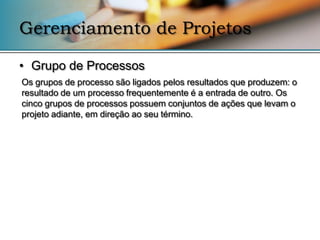 Gerenciamento de Projetos

• Grupo de Processos
Os grupos de processo são ligados pelos resultados que produzem: o
resultado de um processo frequentemente é a entrada de outro. Os
cinco grupos de processos possuem conjuntos de ações que levam o
projeto adiante, em direção ao seu término.
 