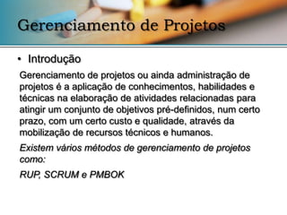 Gerenciamento de Projetos

• Introdução
Gerenciamento de projetos ou ainda administração de
projetos é a aplicação de conhecimentos, habilidades e
técnicas na elaboração de atividades relacionadas para
atingir um conjunto de objetivos pré-definidos, num certo
prazo, com um certo custo e qualidade, através da
mobilização de recursos técnicos e humanos.
Existem vários métodos de gerenciamento de projetos
como:
RUP, SCRUM e PMBOK
 