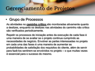 Gerenciamento de Projetos

• Grupo de Processos
As atividades no caminho crítico são monitoradas ativamente quanto
a deslizes, enquanto os deslizes nas atividades do caminho não crítico
são verificados periodicamente.
Repetir os processos de iniciação antes da execução de cada fase é
uma maneira de se avaliar se o projeto continua cumprindo as
necessidades de negócio. Envolver as partes interessadas no projeto
em cada uma das fases é uma maneira de aumentar as
probabilidades de satisfação dos requisitos do cliente, além de servir
para fazê-los sentirem-se envolvidos no projeto – o que muitas vezes
é essencial para o sucesso do mesmo.
 