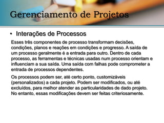 Gerenciamento de Projetos

• Interações de Processos
Esses três componentes de processo transformam decisões,
condições, planos e reações em condições e progresso. A saída de
um processo geralmente é a entrada para outro. Dentro de cada
processo, as ferramentas e técnicas usadas num processo orientam e
influenciam a sua saída. Uma saída com falhas pode comprometer a
entrada de processos dependentes.
Os processos podem ser, até certo ponto, customizáveis
(personalizados) a cada projeto. Podem ser modificados, ou até
excluídos, para melhor atender as particularidades de dado projeto.
No entanto, essas modificações devem ser feitas criteriosamente.
 