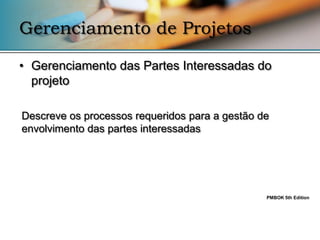 Gerenciamento de Projetos

• Gerenciamento das Partes Interessadas do
  projeto

Descreve os processos requeridos para a gestão de
envolvimento das partes interessadas




                                                PMBOK 5th Edition
 