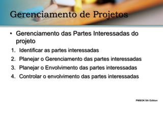 Gerenciamento de Projetos

• Gerenciamento das Partes Interessadas do
  projeto
1. Identificar as partes interessadas
2. Planejar o Gerenciamento das partes interessadas
3. Planejar o Envolvimento das partes interessadas
4. Controlar o envolvimento das partes interessadas



                                                 PMBOK 5th Edition
 