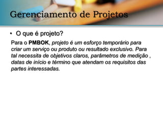 Gerenciamento de Projetos

• O que é projeto?
Para o PMBOK, projeto é um esforço temporário para
criar um serviço ou produto ou resultado exclusivo. Para
tal necessita de objetivos claros, parâmetros de medição ,
datas de início e término que atendam os requisitos das
partes interessadas.
 