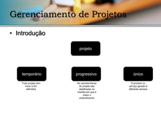 Gerenciamento de Projetos

• Introdução

                         projeto




    temporário         progressivo             único

    Todo projeto tem   As características     O produto ou
      inicio e fim      do projeto são      serviço gerado é
       definidos        detalhadas na       diferente sempre
                       medida em que é
                            maior o
                        entendimento
 