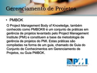 Gerenciamento de Projetos

• PMBOK
O Project Management Body of Knowledge, também
conhecido como PMBOK® é um conjunto de práticas em
gerência de projetos levantado pelo Project Management
Institute (PMI) e constituem a base da metodologia de
gerência de projetos do PMI. Estas práticas são
compiladas na forma de um guia, chamado de Guia do
Conjunto de Conhecimentos em Gerenciamento de
Projetos, ou Guia PMBOK.
 