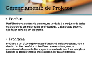 Gerenciamento de Projetos

• Portfólio
Portfólio é uma carteira de projetos, na verdade é o conjunto de todos
os projetos de um setor ou da empresa toda. Cada projeto pode ou
não fazer parte de um programa.


• Programa
Programa é um grupo de projetos gerenciados de forma coordenada, com o
objetivo de obter benefícios muito difíceis de serem alcançados se
gerenciados isoladamente. Um programa de qualidade total é um exemplo, a
natureza ou produto final dos projetos podem ser bastante distintos.
 