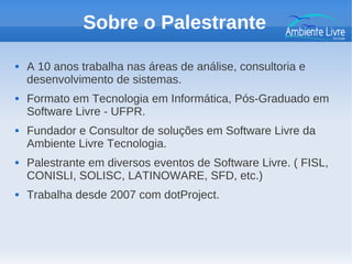 Sobre o Palestrante
 A 10 anos trabalha nas áreas de análise, consultoria e
desenvolvimento de sistemas.
 Formato em Tecnologia em Informática, Pós-Graduado em
Software Livre - UFPR.
 Fundador e Consultor de soluções em Software Livre da
Ambiente Livre Tecnologia.
 Palestrante em diversos eventos de Software Livre. ( FISL,
CONISLI, SOLISC, LATINOWARE, SFD, etc.)
 Trabalha desde 2007 com dotProject.
 