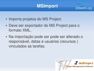 MSImport
● Importa projetos do MS Project.
● Deve ser exportador do MS Project para o 
formato XML.
● Na importação pode ser pode ser alterado o 
responsável, datas e usuários (recursos ) 
vinculados as tarefas. 
 