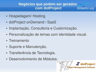 ● Hospedagem/ Hosting.
● dotProject onDemand / SaaS
● Implantação, Consultoria e Customização.
● Personalização de temas com identidade visual.
● Treinamento
● Suporte e Manutenção.
● Transferência de Tecnologia.
● Desenvolvimento de Módulos.
Negócios que podem ser gerados
com dotProject
 