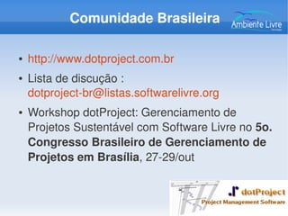 Comunidade Brasileira
● http://www.dotproject.com.br
● Lista de discução : 
dotproject­br@listas.softwarelivre.org 
● Workshop dotProject: Gerenciamento de 
Projetos Sustentável com Software Livre no 5o. 
Congresso Brasileiro de Gerenciamento de 
Projetos em Brasília, 27­29/out
 