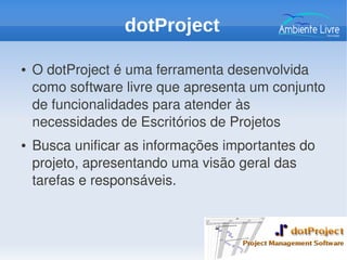 ● O dotProject é uma ferramenta desenvolvida 
como software livre que apresenta um conjunto 
de funcionalidades para atender às 
necessidades de Escritórios de Projetos
● Busca unificar as informações importantes do 
projeto, apresentando uma visão geral das 
tarefas e responsáveis.
dotProject
 