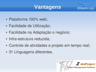 ● Plataforma 100% web;
● Facilidade de Utilização;
● Facilidade na Adaptação o negócio;
● Infra­estrutura reduzida;
● Controle de atividades e projeto em tempo real;
● 31 Linguagens diferentes.
Vantagens
 