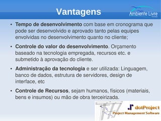 ● Tempo de desenvolvimento com base em cronograma que 
pode ser desenvolvido e aprovado tanto pelas equipes 
envolvidas no desenvolvimento quanto no cliente;
● Controle do valor do desenvolvimento. Orçamento 
baseado na tecnologia empregada, recursos etc. e 
submetido à aprovação do cliente.
● Administração da tecnologia e ser utilizada: Linguagem, 
banco de dados, estrutura de servidores, design de 
interface, etc
● Controle de Recursos, sejam humanos, físicos (materiais, 
bens e insumos) ou mão de obra terceirizada.
Vantagens
 