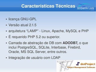 Características Técnicas
● licença GNU­GPL
● Versão atual 2.1.5
● arquitetura “LAMP” ­ Linux, Apache, MySQL e PHP
● É requerido PHP 5.2 ou superior.
● Camada de abstração de DB com ADODB7, o que 
inclui PostgreSQL, SQLite, Interbase, Firebird, 
Oracle, MS SQL Server, entre outros.
● Integração de usuário com LDAP
 