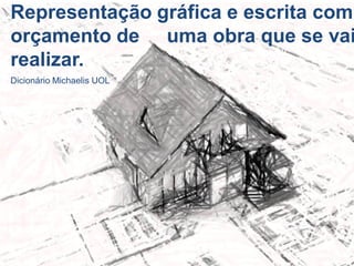 Representação gráfica e escrita com
orçamento de uma obra que se vai
realizar.
Dicionário Michaelis UOL
 