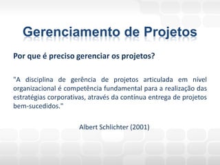 Gerenciamento de Projetos
Por que é preciso gerenciar os projetos?

"A disciplina de gerência de projetos articulada em nível
organizacional é competência fundamental para a realização das
estratégias corporativas, através da contínua entrega de projetos
bem-sucedidos."

                      Albert Schlichter (2001)
 