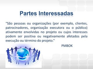 Partes Interessadas
“São pessoas ou organizações (por exemplo, clientes,
patrocinadores, organização executora ou o público)
ativamente envolvidas no projeto ou cujos interesses
podem ser positiva ou negativamente afetados pela
execução ou término do projeto.”
                                   PMBOK
 