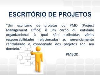 ESCRITÓRIO DE PROJETOS
“Um escritório de projetos ou PMO (Project
Management Office) é um corpo ou entidade
organizacional à qual são atribuídas várias
responsabilidades relacionadas ao gerenciamento
centralizado e coordenado dos projetos sob seu
domínio.”
                                 PMBOK
 