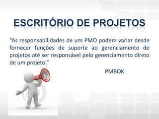 ESCRITÓRIO DE PROJETOS
“As responsabilidades de um PMO podem variar desde
fornecer funções de suporte ao gerenciamento de
projetos até ser responsável pelo gerenciamento direto
de um projeto.”
                                      PMBOK
 