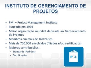 INSTITUTO DE GERENCIAMENTO DE
           PROJETOS

   PMI – Project Management Institute
   Fundado em 1969
   Maior organização mundial dedicada ao Gerenciamento
    de Projetos
   Membros em mais de 160 Países
   Mais de 700.000 envolvidos (filiados e/ou certificados)
   Maiores contribuições:
    •   Standards (Padrões)
    •   Certificações
 
