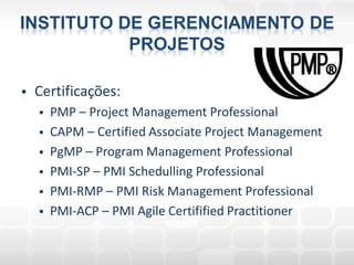 INSTITUTO DE GERENCIAMENTO DE
           PROJETOS

   Certificações:
       PMP – Project Management Professional
       CAPM – Certified Associate Project Management
       PgMP – Program Management Professional
       PMI-SP – PMI Schedulling Professional
       PMI-RMP – PMI Risk Management Professional
       PMI-ACP – PMI Agile Certifified Practitioner
 