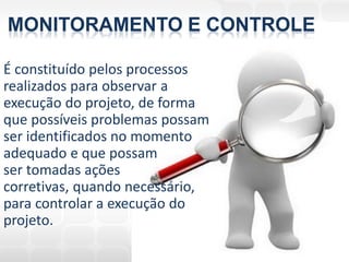 MONITORAMENTO E CONTROLE

É constituído pelos processos
realizados para observar a
execução do projeto, de forma
que possíveis problemas possam
ser identificados no momento
adequado e que possam
ser tomadas ações
corretivas, quando necessário,
para controlar a execução do
projeto.
 