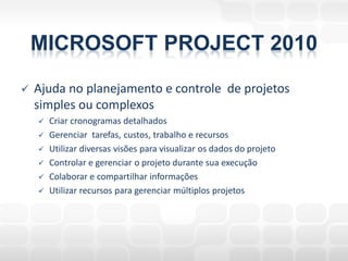 MICROSOFT PROJECT 2010
   Ajuda no planejamento e controle de projetos
    simples ou complexos
       Criar cronogramas detalhados
       Gerenciar tarefas, custos, trabalho e recursos
       Utilizar diversas visões para visualizar os dados do projeto
       Controlar e gerenciar o projeto durante sua execução
       Colaborar e compartilhar informações
       Utilizar recursos para gerenciar múltiplos projetos
 